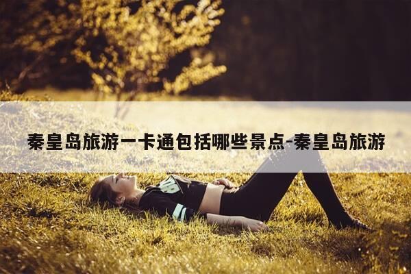 秦皇岛旅游一卡通包括哪些景点-秦皇岛旅游-第1张图片-优惠活动网