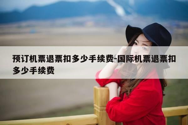 预订机票退票扣多少手续费-国际机票退票扣多少手续费-第1张图片-优惠活动网