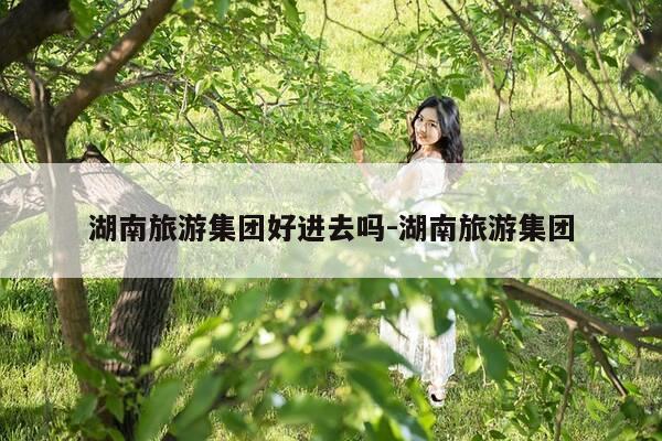 湖南旅游集团好进去吗-湖南旅游集团-第1张图片-优惠活动网 湖南旅游集团好进去吗-湖南旅游集团-第1张图片-优惠活动网