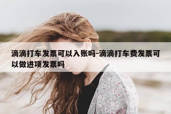 滴滴打车发票可以入账吗-滴滴打车费发票可以做进项发票吗-第1张图片-优惠活动网