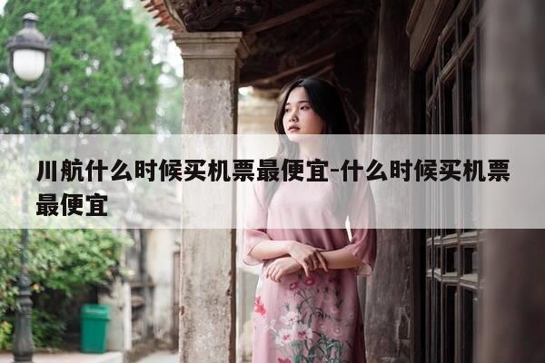 川航什么时候买机票最便宜-什么时候买机票最便宜-第1张图片-优惠活动网