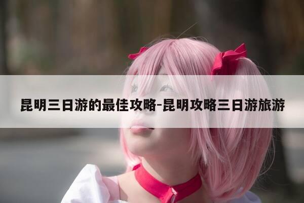 昆明三日游的最佳攻略-昆明攻略三日游旅游-第1张图片-优惠活动网