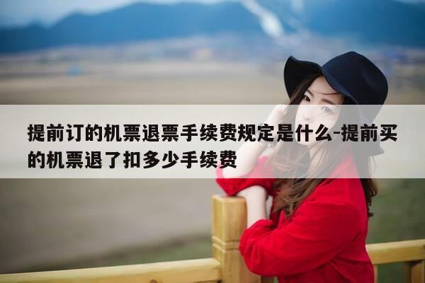 提前订的机票退票手续费规定是什么-提前买的机票退了扣多少手续费-第1张图片-优惠活动网