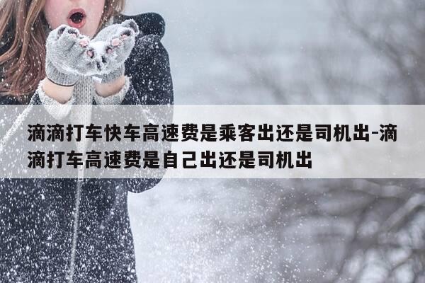 滴滴打车快车高速费是乘客出还是司机出-滴滴打车高速费是自己出还是司机出-第1张图片-优惠活动网