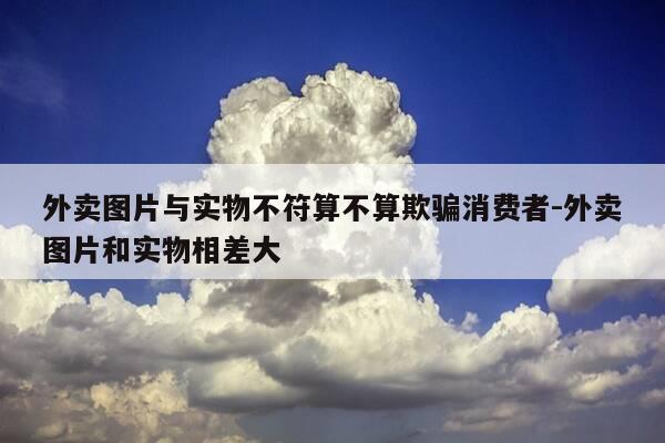 外卖图片与实物不符算不算欺骗消费者-外卖图片和实物相差大-第1张图片-优惠活动网