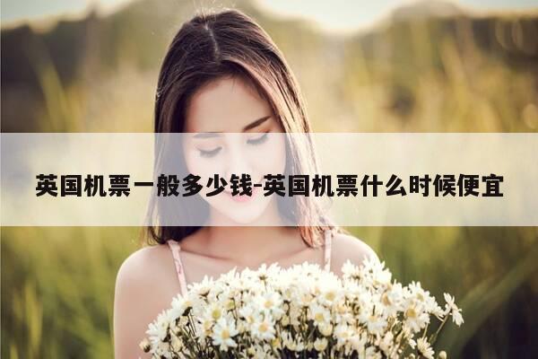 英国机票一般多少钱-英国机票什么时候便宜-第1张图片-优惠活动网