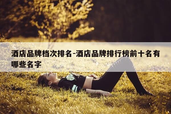 酒店品牌档次排名-酒店品牌排行榜前十名有哪些名字-第1张图片-优惠活动网