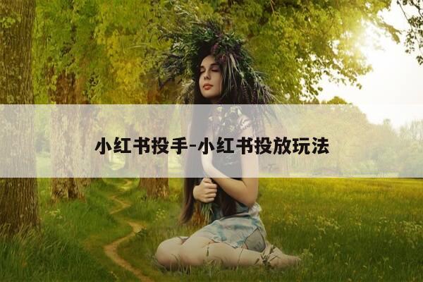 小红书投手-小红书投放玩法-第1张图片-优惠活动网