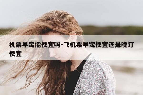 机票早定能便宜吗-飞机票早定便宜还是晚订便宜-第1张图片-优惠活动网