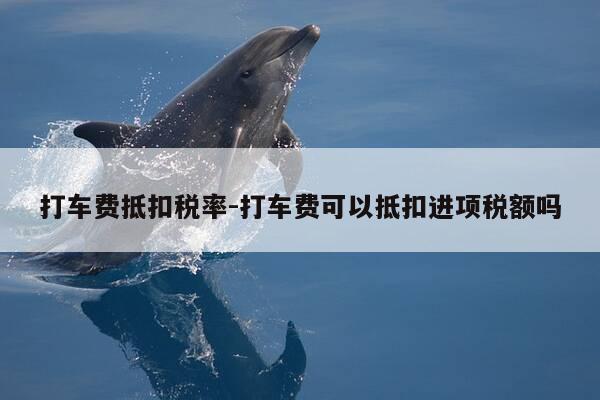 打车费抵扣税率-打车费可以抵扣进项税额吗-第1张图片-优惠活动网