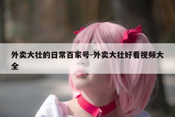 外卖大壮的日常百家号-外卖大壮好看视频大全-第1张图片-优惠活动网