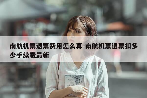 南航机票退票费用怎么算-南航机票退票扣多少手续费最新-第1张图片-优惠活动网