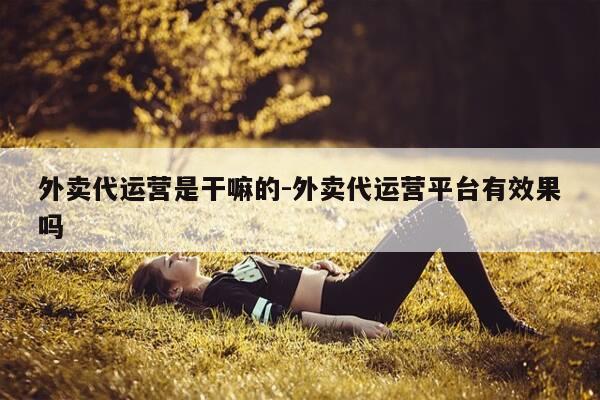 外卖代运营是干嘛的-外卖代运营平台有效果吗-第1张图片-优惠活动网