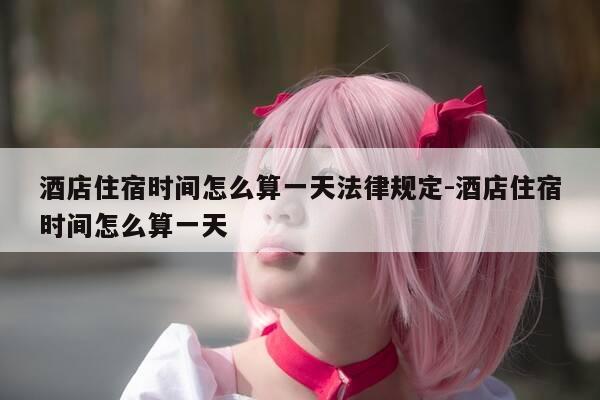 酒店住宿时间怎么算一天法律规定-酒店住宿时间怎么算一天-第1张图片-优惠活动网