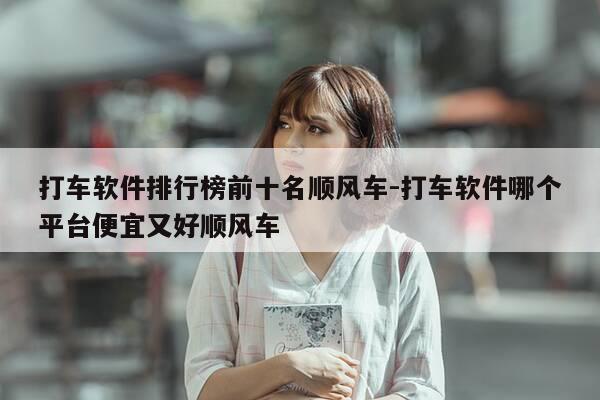 打车软件排行榜前十名顺风车-打车软件哪个平台便宜又好顺风车-第1张图片-优惠活动网