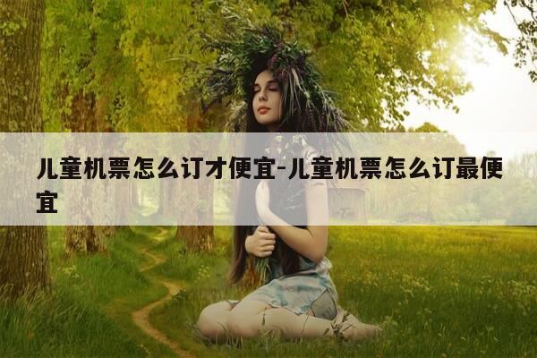 儿童机票怎么订才便宜-儿童机票怎么订最便宜-第1张图片-优惠活动网