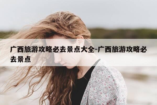 广西旅游攻略必去景点大全-广西旅游攻略必去景点-第1张图片-优惠活动网