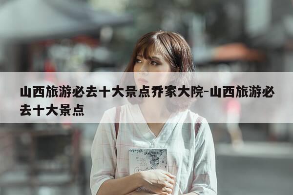 山西旅游必去十大景点乔家大院-山西旅游必去十大景点-第1张图片-优惠活动网