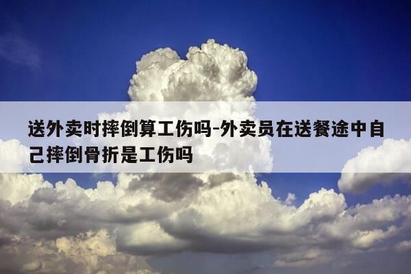 送外卖时摔倒算工伤吗-外卖员在送餐途中自己摔倒骨折是工伤吗-第1张图片-优惠活动网