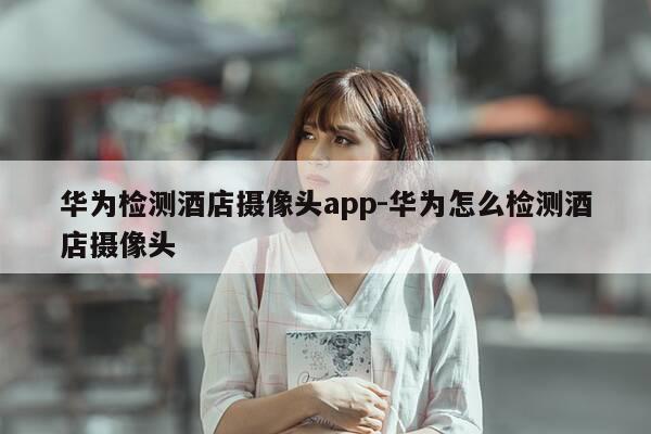 华为检测酒店摄像头app-华为怎么检测酒店摄像头-第1张图片-优惠活动网 华为检测酒店摄像头app-华为怎么检测酒店摄像头-第1张图片-优惠活动网