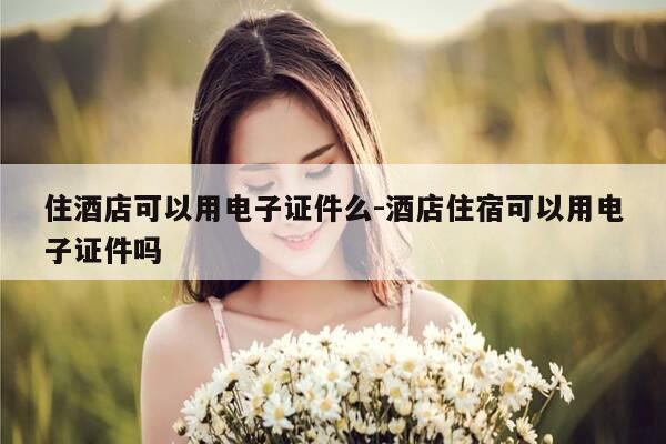 住酒店可以用电子证件么-酒店住宿可以用电子证件吗-第1张图片-优惠活动网