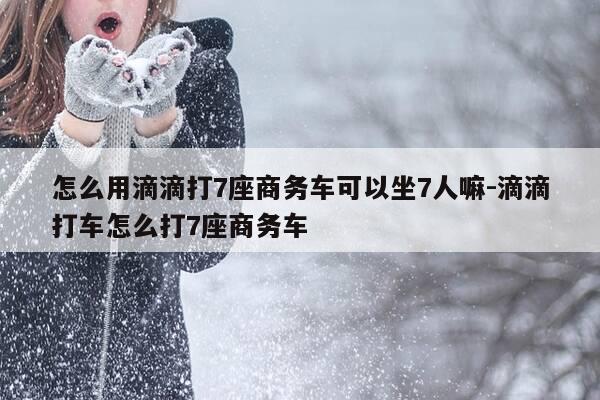 怎么用滴滴打7座商务车可以坐7人嘛-滴滴打车怎么打7座商务车-第1张图片-优惠活动网