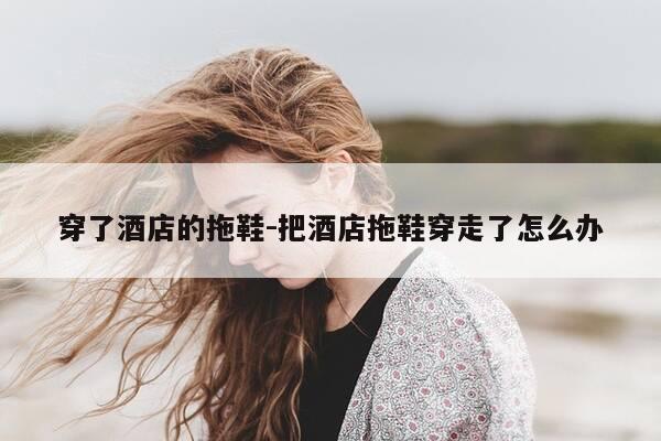 穿了酒店的拖鞋-把酒店拖鞋穿走了怎么办-第1张图片-优惠活动网