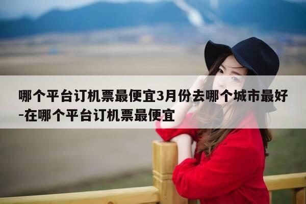 哪个平台订机票最便宜3月份去哪个城市最好-在哪个平台订机票最便宜-第1张图片-优惠活动网