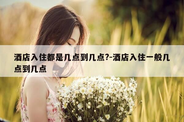 酒店入住都是几点到几点?-酒店入住一般几点到几点-第1张图片-优惠活动网