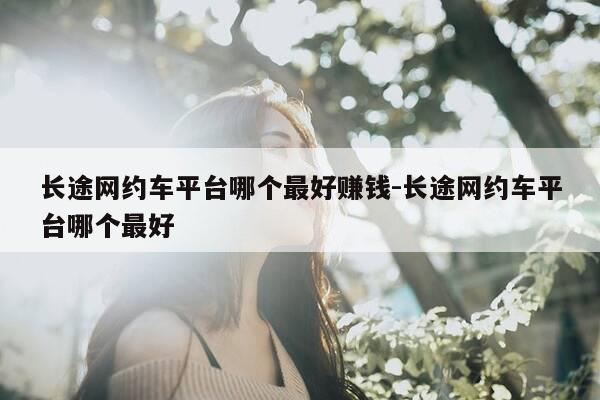 长途网约车平台哪个最好赚钱-长途网约车平台哪个最好-第1张图片-优惠活动网 长途网约车平台哪个最好赚钱-长途网约车平台哪个最好-第1张图片-优惠活动网