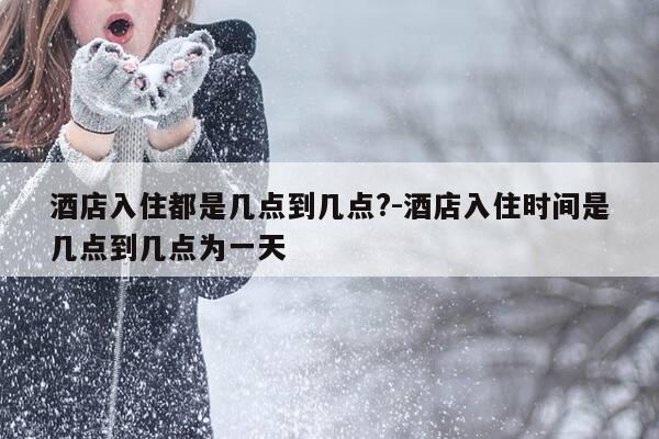 酒店入住都是几点到几点?-酒店入住时间是几点到几点为一天-第1张图片-优惠活动网