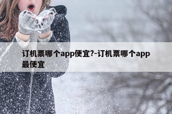 订机票哪个app便宜?-订机票哪个app最便宜-第1张图片-优惠活动网