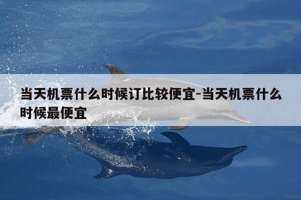 当天机票什么时候订比较便宜-当天机票什么时候最便宜-第1张图片-优惠活动网