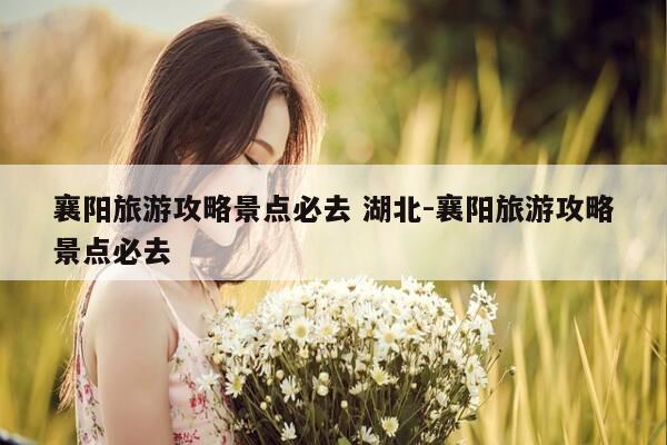 襄阳旅游攻略景点必去 湖北-襄阳旅游攻略景点必去-第1张图片-优惠活动网 襄阳旅游攻略景点必去 湖北-襄阳旅游攻略景点必去-第1张图片-优惠活动网