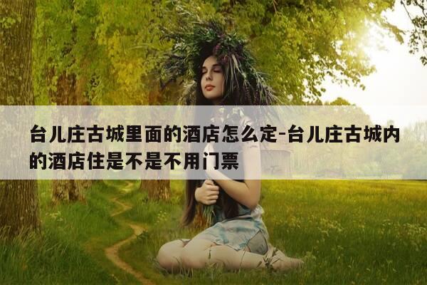 台儿庄古城里面的酒店怎么定-台儿庄古城内的酒店住是不是不用门票-第1张图片-优惠活动网