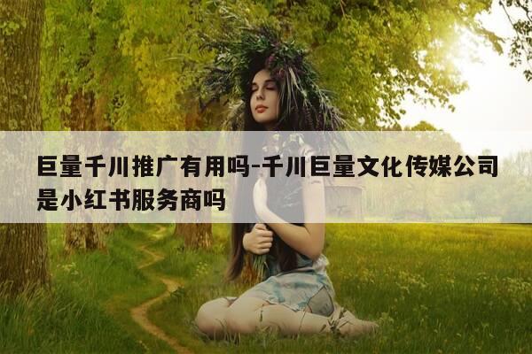 巨量千川推广有用吗-千川巨量文化传媒公司是小红书服务商吗-第1张图片-优惠活动网