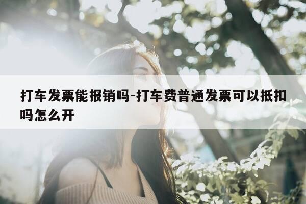 打车发票能报销吗-打车费普通发票可以抵扣吗怎么开-第1张图片-优惠活动网
