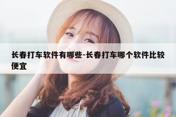 长春打车软件有哪些-长春打车哪个软件比较便宜-第1张图片-优惠活动网