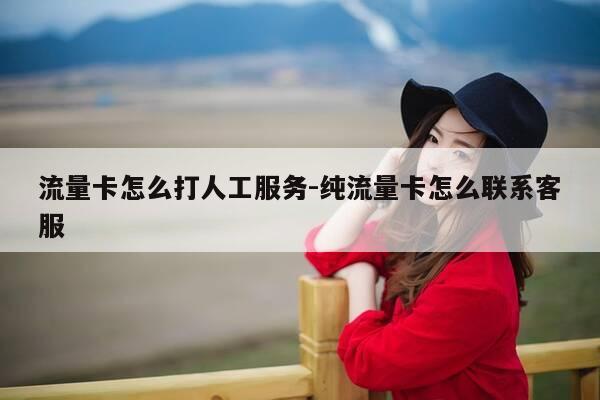 流量卡怎么打人工服务-纯流量卡怎么联系客服-第1张图片-优惠活动网
