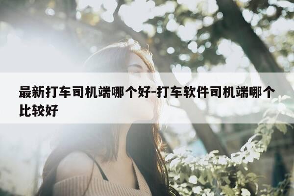 最新打车司机端哪个好-打车软件司机端哪个比较好-第1张图片-优惠活动网