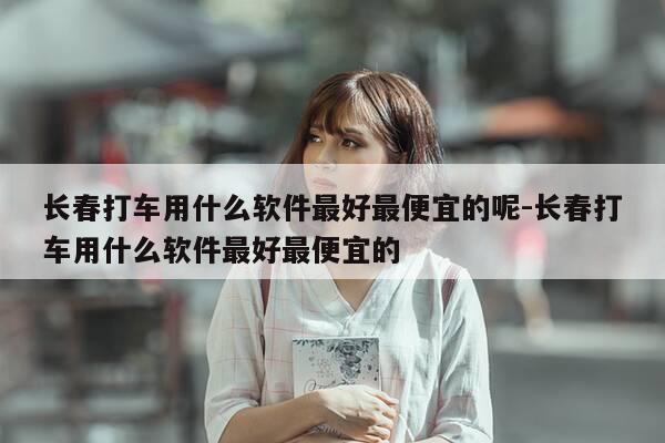 长春打车用什么软件最好最便宜的呢-长春打车用什么软件最好最便宜的-第1张图片-优惠活动网