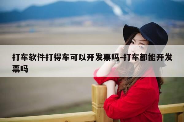 打车软件打得车可以开发票吗-打车都能开发票吗-第1张图片-优惠活动网