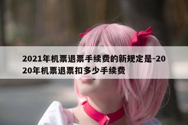 2021年机票退票手续费的新规定是-2020年机票退票扣多少手续费-第1张图片-优惠活动网