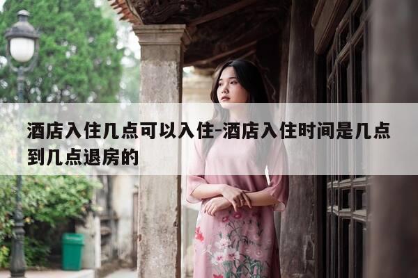 酒店入住几点可以入住-酒店入住时间是几点到几点退房的-第1张图片-优惠活动网