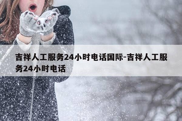 吉祥人工服务24小时电话国际-吉祥人工服务24小时电话-第1张图片-优惠活动网