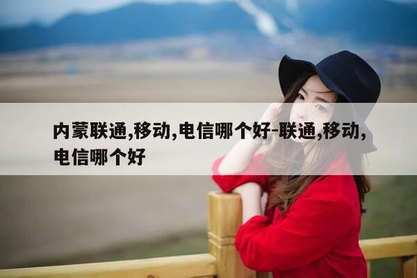 内蒙联通,移动,电信哪个好-联通,移动,电信哪个好-第1张图片-优惠活动网