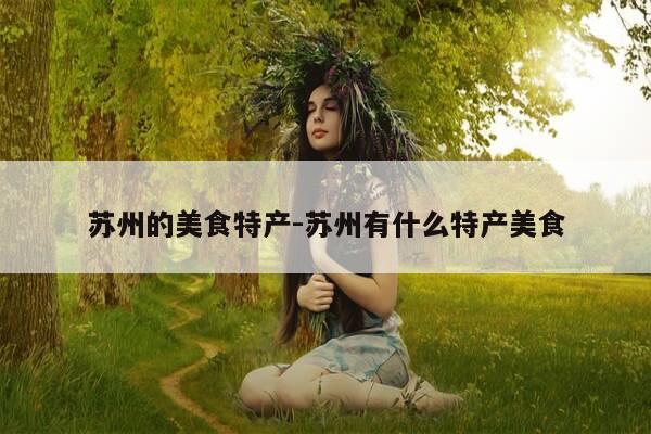苏州的美食特产-苏州有什么特产美食-第1张图片-优惠活动网 苏州的美食特产-苏州有什么特产美食-第1张图片-优惠活动网