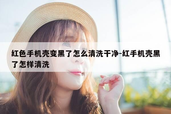 红色手机壳变黑了怎么清洗干净-红手机壳黑了怎样清洗-第1张图片-优惠活动网