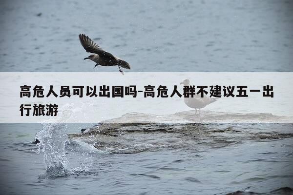 高危人员可以出国吗-高危人群不建议五一出行旅游-第1张图片-优惠活动网