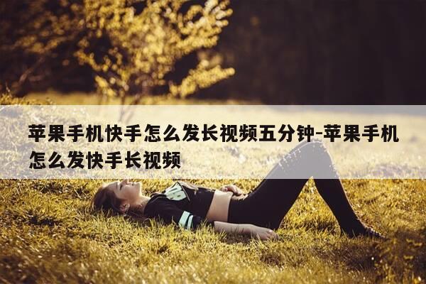 苹果手机快手怎么发长视频五分钟-苹果手机怎么发快手长视频-第1张图片-优惠活动网 苹果手机快手怎么发长视频五分钟-苹果手机怎么发快手长视频-第1张图片-优惠活动网